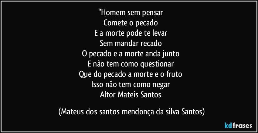 “Homem sem pensar
Comete o pecado
E a morte pode te levar
Sem mandar recado
O pecado e a morte anda junto
E não tem como questionar
Que do pecado a morte e o fruto
Isso não tem como negar
Altor Mateis Santos (Mateus dos santos mendonça da silva Santos)