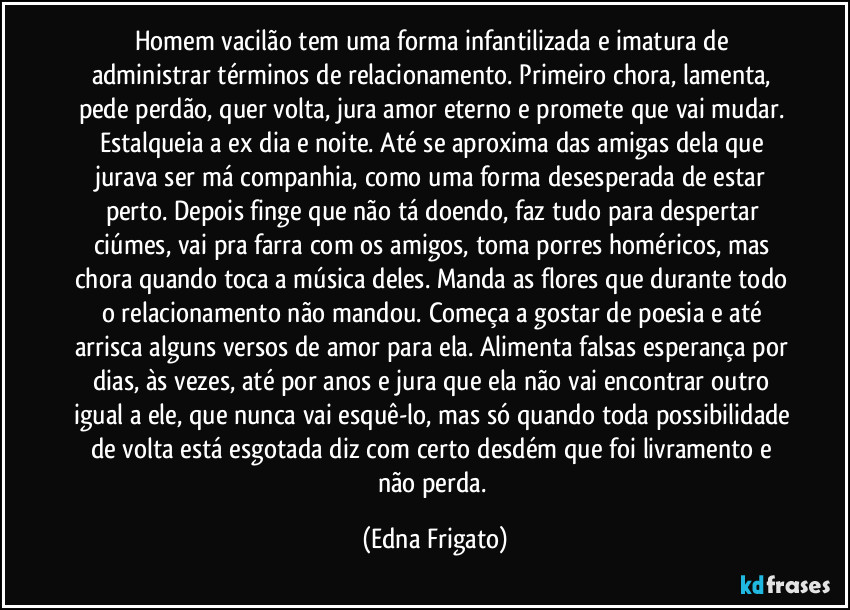 Homem vacilão tem uma forma infantilizada e imatura de administrar términos de relacionamento. Primeiro chora, lamenta, pede perdão, quer volta, jura amor eterno e promete que vai mudar. Estalqueia a ex dia e noite. Até se aproxima das amigas dela que jurava ser má companhia, como uma forma desesperada de estar perto. Depois finge que não tá doendo, faz tudo para despertar ciúmes, vai pra farra com os amigos, toma porres homéricos, mas chora quando toca a música deles. Manda as flores que durante todo o relacionamento não mandou. Começa a gostar de poesia e até arrisca alguns versos de amor para ela. Alimenta falsas esperança por dias, às vezes, até por anos e jura que ela não vai encontrar outro igual a ele, que nunca vai esquê-lo, mas só quando toda possibilidade de volta está esgotada diz com certo desdém que foi livramento e não perda. (Edna Frigato)