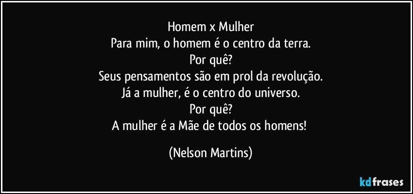 Homem x Mulher
Para mim, o homem é o centro da terra.
Por quê?
Seus pensamentos são em prol da revolução.
Já a mulher, é o centro do universo.
Por quê?
A mulher é a Mãe de todos os homens! (Nelson Martins)