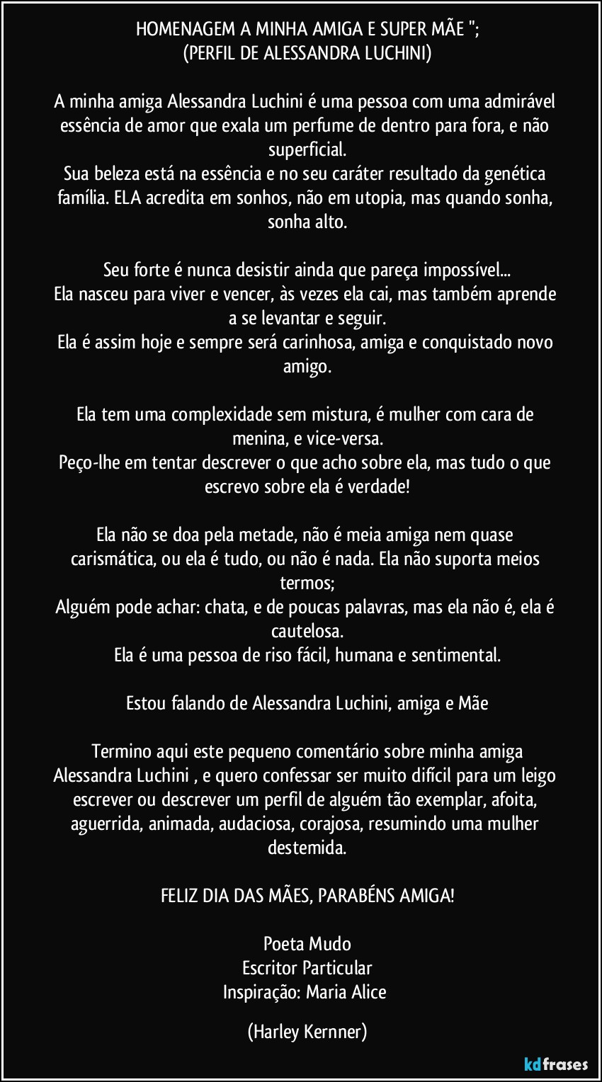 HOMENAGEM A MINHA AMIGA E SUPER MÃE ";
(PERFIL DE ALESSANDRA LUCHINI)

A minha amiga Alessandra Luchini é uma pessoa com uma admirável essência de amor que exala um perfume de dentro para fora, e não superficial.
Sua beleza está na essência e no seu caráter resultado da genética família. ELA acredita em sonhos, não em utopia, mas quando sonha, sonha alto.

Seu forte é nunca desistir ainda que pareça impossível...
Ela nasceu para viver e vencer, às vezes ela cai, mas também aprende a se levantar e seguir.
Ela é assim hoje e sempre será carinhosa, amiga e conquistado novo amigo.

Ela tem uma complexidade sem mistura, é mulher com cara de menina, e vice-versa.
Peço-lhe em tentar descrever o que acho sobre ela, mas tudo o que escrevo sobre ela é verdade!

Ela não se doa pela metade, não é meia amiga nem quase carismática, ou ela é tudo, ou não é nada. Ela não suporta meios termos;
Alguém pode achar: chata, e de poucas palavras, mas ela não é, ela é cautelosa.
Ela é uma pessoa de riso fácil, humana e sentimental.

Estou falando de Alessandra Luchini, amiga e Mãe

Termino aqui este pequeno comentário sobre minha amiga
Alessandra Luchini , e quero confessar ser muito difícil para um leigo escrever ou descrever um perfil de alguém tão exemplar, afoita, aguerrida, animada, audaciosa, corajosa, resumindo uma mulher destemida.

FELIZ DIA DAS MÃES, PARABÉNS AMIGA!

Poeta Mudo
Escritor Particular
Inspiração: Maria Alice (Harley Kernner)