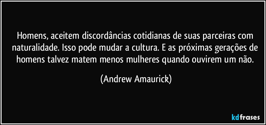 Homens, aceitem discordâncias cotidianas de suas parceiras com naturalidade. Isso pode mudar a cultura. E as próximas gerações de homens talvez matem menos mulheres quando ouvirem um não. (Andrew Amaurick)