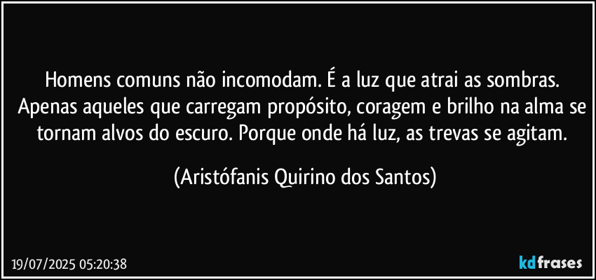 Homens comuns não incomodam. É a luz que atrai as sombras. Apenas aqueles que carregam propósito, coragem e brilho na alma se tornam alvos do escuro. Porque onde há luz, as trevas se agitam. (Aristófanis Quirino dos Santos)