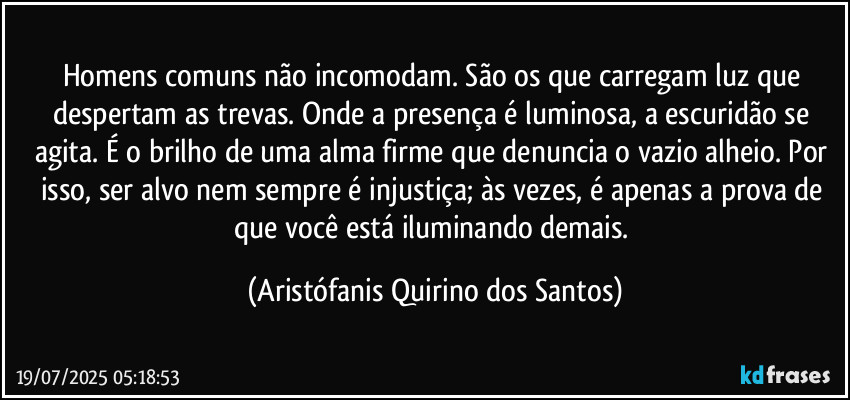 Homens comuns não incomodam. São os que carregam luz que despertam as trevas. Onde a presença é luminosa, a escuridão se agita. É o brilho de uma alma firme que denuncia o vazio alheio. Por isso, ser alvo nem sempre é injustiça; às vezes, é apenas a prova de que você está iluminando demais. (Aristófanis Quirino dos Santos)