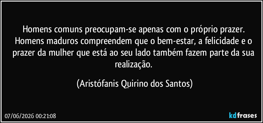 Homens comuns preocupam-se apenas com o próprio prazer. Homens maduros compreendem que o bem-estar, a felicidade e o prazer da mulher que está ao seu lado também fazem parte da sua realização. (Aristófanis Quirino dos Santos)