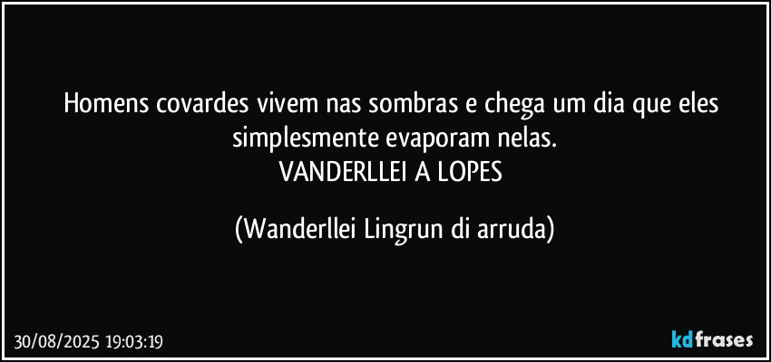 Homens covardes vivem nas sombras e chega um dia que eles simplesmente evaporam nelas.
VANDERLLEI A LOPES (Wanderllei Lingrun di arruda)