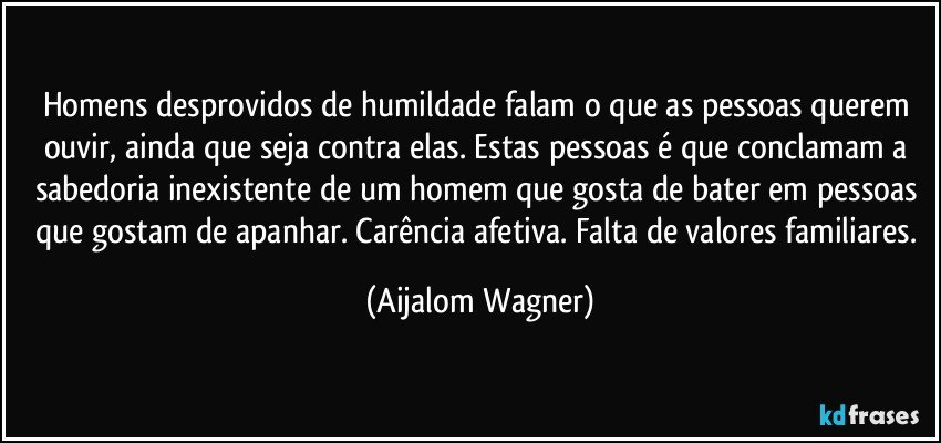 Homens desprovidos de humildade falam o que as pessoas querem ouvir, ainda que seja contra elas. Estas pessoas é que conclamam a sabedoria inexistente de um homem que gosta de bater em pessoas que gostam de apanhar. Carência afetiva. Falta de valores familiares. (Aijalom Wagner)