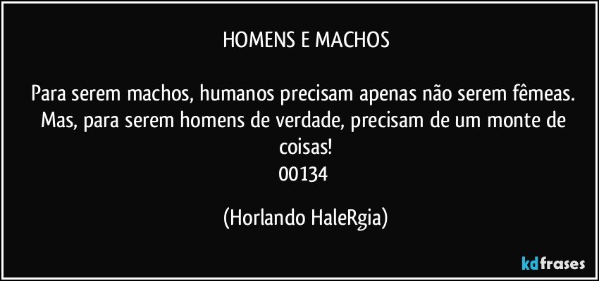 HOMENS E MACHOS

Para serem machos, humanos precisam apenas não serem fêmeas. Mas, para serem homens de verdade, precisam de um monte de coisas!
00134 (Horlando HaleRgia)