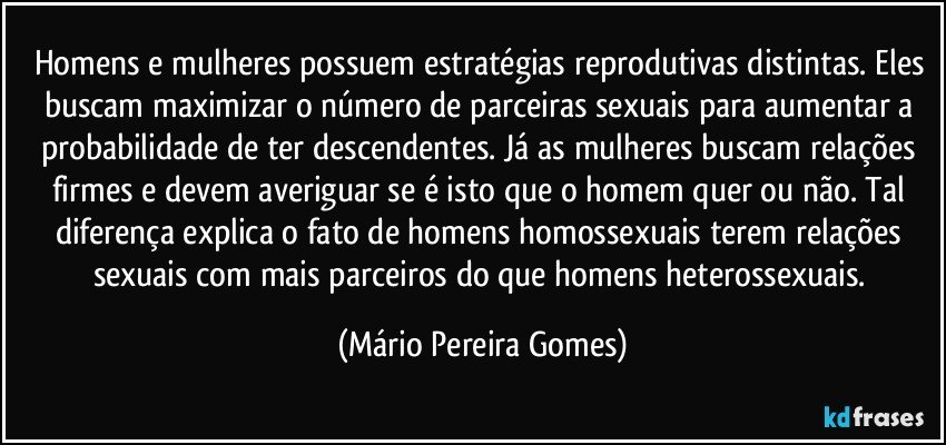 Homens e mulheres possuem estratégias reprodutivas distintas. Eles buscam maximizar o número de parceiras sexuais para aumentar a probabilidade de ter descendentes. Já as mulheres buscam relações firmes e devem averiguar se é isto que o homem quer ou não. Tal diferença explica o fato de homens homossexuais terem relações sexuais com mais parceiros do que homens heterossexuais. (Mário Pereira Gomes)