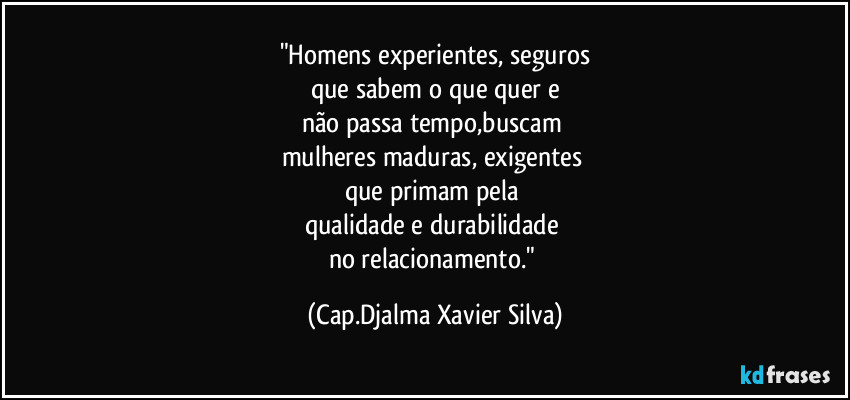 "Homens experientes, seguros
que sabem o que quer e
não passa tempo,buscam 
mulheres maduras, exigentes 
que primam pela 
qualidade e durabilidade 
no relacionamento." (Cap.Djalma Xavier Silva)