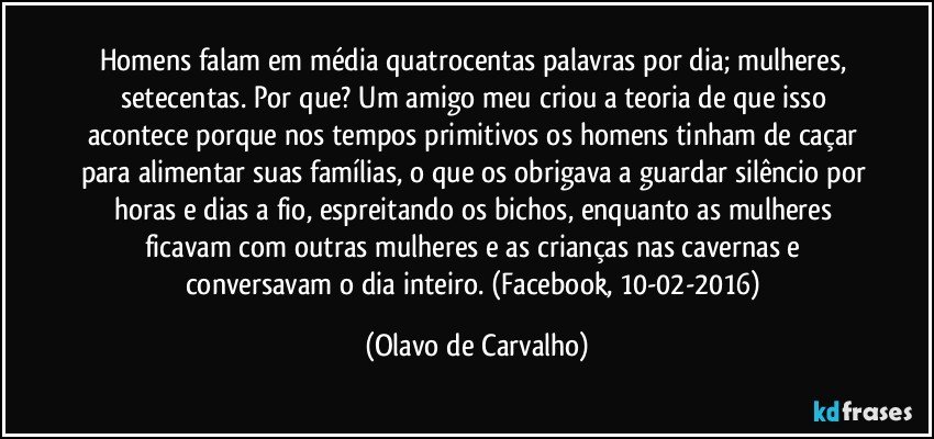 Homens falam em média quatrocentas palavras por dia; mulheres, setecentas. Por que? Um amigo meu criou a teoria de que isso acontece porque nos tempos primitivos os homens tinham de caçar para alimentar suas famílias, o que os obrigava a guardar silêncio por horas e dias a fio, espreitando os bichos, enquanto as mulheres ficavam com outras mulheres e as crianças nas cavernas e conversavam o dia inteiro. (Facebook, 10-02-2016) (Olavo de Carvalho)