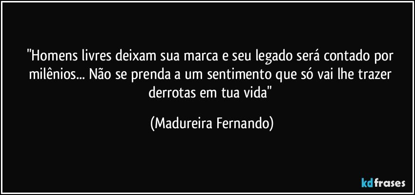 "Homens livres deixam sua marca e seu legado será contado por milênios... Não se prenda a um sentimento que só vai lhe trazer derrotas em tua vida" (Madureira Fernando)