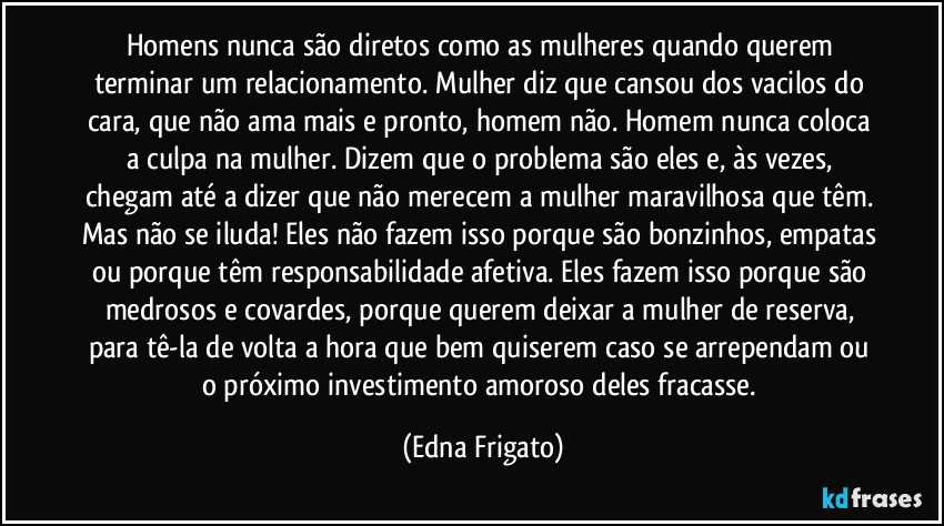 Homens nunca são diretos como as mulheres quando querem terminar um relacionamento. Mulher diz que cansou dos vacilos do cara, que não ama mais e pronto, homem não. Homem nunca coloca a culpa na mulher. Dizem que o problema são eles e, às vezes, chegam até a dizer que não merecem a mulher maravilhosa que têm. Mas não se iluda! Eles não fazem isso porque são bonzinhos, empatas ou porque têm responsabilidade afetiva. Eles fazem isso porque são  medrosos e covardes, porque querem deixar a mulher de reserva, para tê-la de volta a hora que bem quiserem caso se arrependam ou o próximo investimento amoroso deles fracasse. (Edna Frigato)