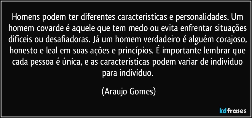 Homens podem ter diferentes características e personalidades. Um homem covarde é aquele que tem medo ou evita enfrentar situações difíceis ou desafiadoras. Já um homem verdadeiro é alguém corajoso, honesto e leal em suas ações e princípios. É importante lembrar que cada pessoa é única, e as características podem variar de indivíduo para indivíduo. (Araujo Gomes)