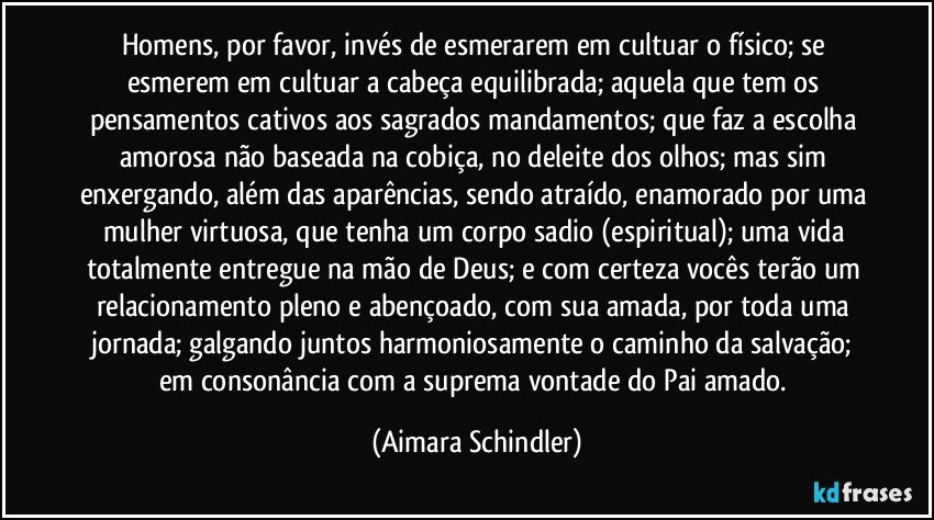 Homens, por favor, invés de esmerarem em cultuar o físico; se esmerem em cultuar a cabeça equilibrada; aquela que tem os pensamentos cativos aos  sagrados mandamentos;  que faz a escolha amorosa não baseada na cobiça, no deleite dos olhos;  mas sim  enxergando, além das aparências, sendo atraído, enamorado por uma mulher virtuosa, que tenha um corpo sadio (espiritual); uma vida totalmente entregue na mão de Deus; e com certeza vocês terão um relacionamento pleno e abençoado, com sua amada, por toda uma jornada; galgando juntos harmoniosamente o caminho da salvação; em consonância com a suprema vontade do Pai amado. (Aimara Schindler)