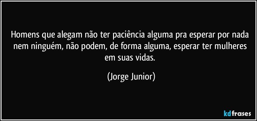 Homens que alegam não ter paciência alguma pra esperar por nada nem ninguém, não podem, de forma alguma, esperar ter mulheres em suas vidas. (Jorge Junior)