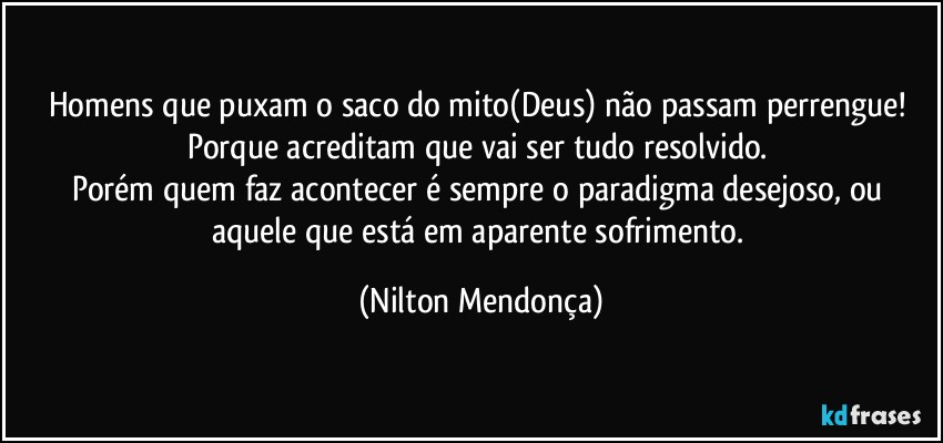 Homens que puxam o saco do mito(Deus) não passam perrengue! Porque acreditam que vai ser tudo resolvido. 
Porém quem faz acontecer é sempre o paradigma desejoso, ou aquele que está em aparente sofrimento. (Nilton Mendonça)