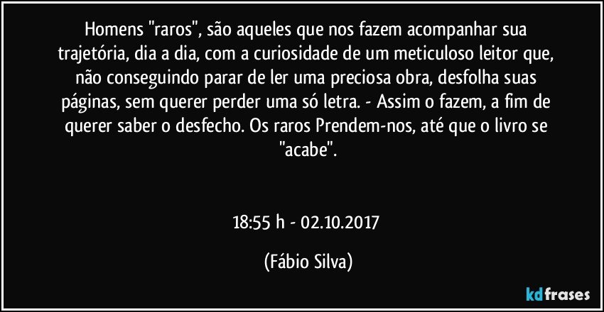 Homens "raros", são aqueles que nos fazem acompanhar sua trajetória, dia a dia, com a curiosidade de um meticuloso leitor que, não conseguindo parar de ler uma preciosa obra, desfolha suas páginas, sem querer perder uma só letra. - Assim o fazem, a fim de querer saber o desfecho. Os raros Prendem-nos, até que o livro se "acabe".


18:55 h - 02.10.2017 (Fábio Silva)