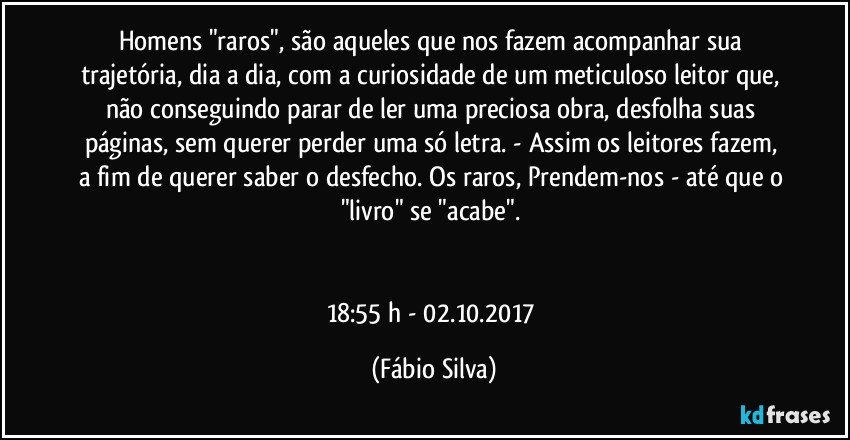 Homens "raros", são aqueles que nos fazem acompanhar sua trajetória, dia a dia, com a curiosidade de um meticuloso leitor que, não conseguindo parar de ler uma preciosa obra, desfolha suas páginas, sem querer perder uma só letra. - Assim os leitores  fazem, a fim de querer saber o desfecho. Os raros,  Prendem-nos - até que o "livro" se "acabe". 


18:55 h - 02.10.2017 (Fábio Silva)