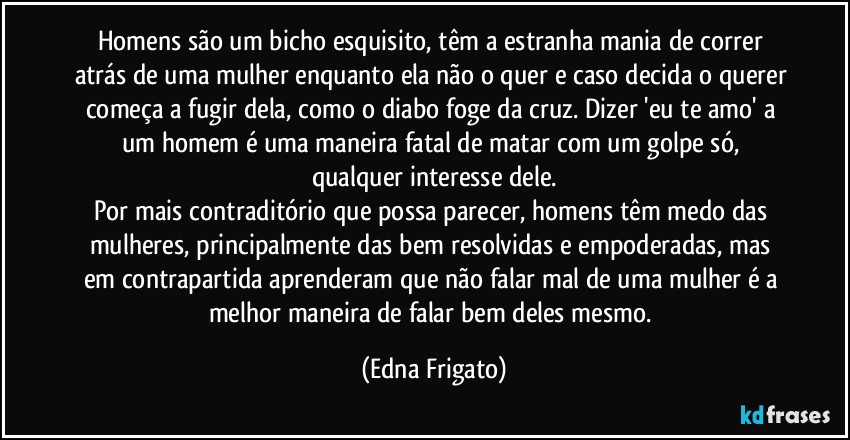 Homens são um bicho esquisito, têm a estranha mania de correr atrás de uma mulher enquanto ela não o quer e caso decida o querer começa a fugir dela, como o diabo foge da cruz. Dizer 'eu te amo' a um homem é uma maneira fatal de matar com um golpe só, qualquer interesse dele.
Por mais contraditório que possa parecer, homens têm medo das mulheres, principalmente das bem resolvidas e empoderadas, mas em contrapartida aprenderam que não falar mal de uma mulher é a melhor maneira de falar bem deles mesmo. (Edna Frigato)