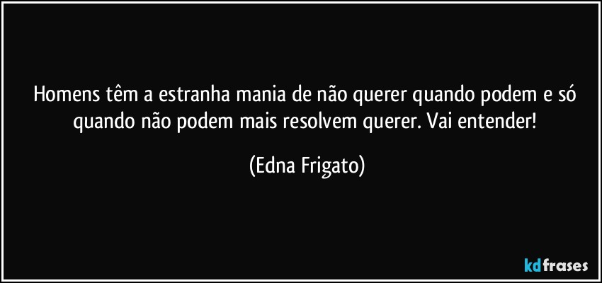 Homens têm a estranha mania de não querer quando podem e só quando não podem mais resolvem querer. Vai entender! (Edna Frigato)