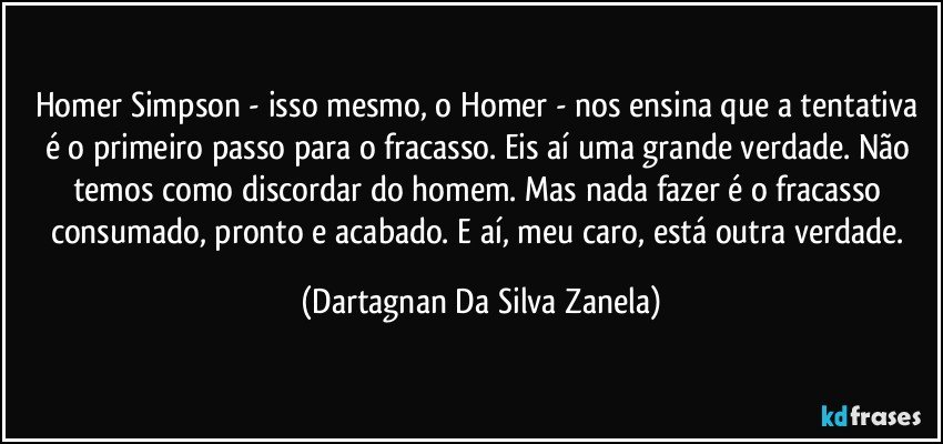 Homer Simpson - isso mesmo, o Homer - nos ensina que a tentativa é o primeiro passo para o fracasso. Eis aí uma grande verdade. Não temos como discordar do homem. Mas nada fazer é o fracasso consumado, pronto e acabado. E aí, meu caro, está outra verdade. (Dartagnan Da Silva Zanela)