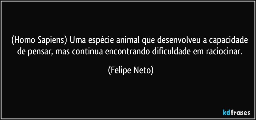 (Homo Sapiens) Uma espécie animal que desenvolveu a capacidade de pensar, mas continua encontrando dificuldade em raciocinar. (Felipe Neto)