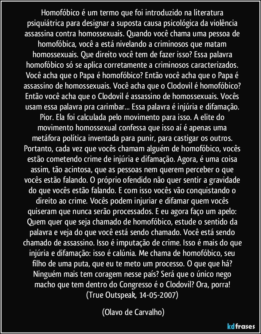 Homofóbico é um termo que foi introduzido na literatura psiquiátrica para designar a suposta causa psicológica da violência assassina contra homossexuais. Quando você chama uma pessoa de homofóbica, você a está nivelando a criminosos que matam homossexuais. Que direito você tem de fazer isso? Essa palavra homofóbico só se aplica corretamente a criminosos caracterizados. Você acha que o Papa é homofóbico? Então você acha que o Papa é assassino de homossexuais. Você acha que o Clodovil é homofóbico? Então você acha que o Clodovil é assassino de homossexuais. Vocês usam essa palavra pra carimbar... Essa palavra é injúria e difamação. Pior. Ela foi calculada pelo movimento para isso. A elite do movimento homossexual confessa que isso aí é apenas uma metáfora política inventada para punir, para castigar os outros. Portanto, cada vez que vocês chamam alguém de homofóbico, vocês estão cometendo crime de injúria e difamação. Agora, é uma coisa assim, tão acintosa, que as pessoas nem querem perceber o que vocês estão falando. O próprio ofendido não quer sentir a gravidade do que vocês estão falando. E com isso vocês vão conquistando o direito ao crime. Vocês podem injuriar e difamar quem vocês quiseram que nunca serão processados. E eu agora faço um apelo: Quem quer que seja chamado de homofóbico, estude o sentido da palavra e veja do que você está sendo chamado. Você está sendo chamado de assassino. Isso é imputação de crime. Isso é mais do que injúria e difamação: isso é calúnia. Me chama de homofóbico, seu filho de uma puta, que eu te meto um processo. O que que há? Ninguém mais tem coragem nesse país? Será que o único nego macho que tem dentro do Congresso é o Clodovil? Ora, porra! 
(True Outspeak, 14-05-2007) (Olavo de Carvalho)