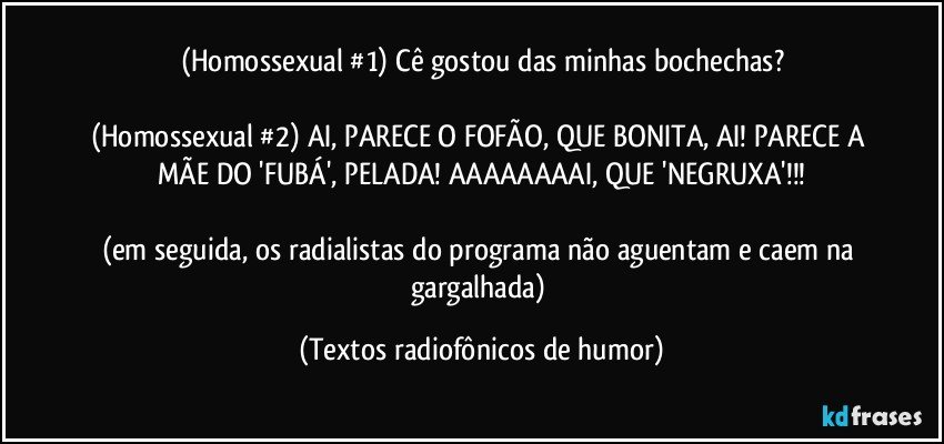 (Homossexual #1) Cê gostou das minhas bochechas?

(Homossexual #2) AI, PARECE O FOFÃO, QUE BONITA, AI! PARECE A MÃE DO 'FUBÁ', PELADA! AAAAAAAAI, QUE 'NEGRUXA'!!!

(em seguida, os radialistas do programa não aguentam e caem na gargalhada) (Textos radiofônicos de humor)