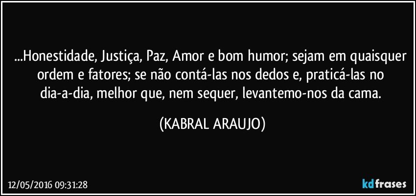 ...Honestidade,  Justiça, Paz, Amor e bom humor; sejam em quaisquer ordem e fatores; se não contá-las nos dedos e, praticá-las no dia-a-dia, melhor que, nem sequer, levantemo-nos da cama. (KABRAL ARAUJO)