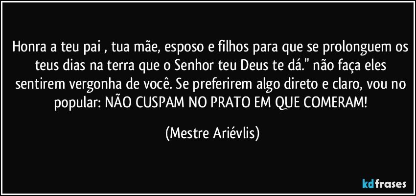 Honra a teu pai , tua mãe, esposo e filhos para que se prolonguem os teus dias na terra que o Senhor teu Deus te dá." não faça eles sentirem vergonha de você. Se preferirem algo direto e claro, vou no popular: NÃO CUSPAM NO PRATO EM QUE COMERAM! (Mestre Ariévlis)