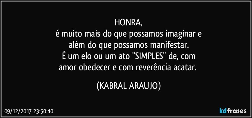 HONRA,
é muito mais do que possamos imaginar e
além do que possamos manifestar.
É um elo ou um ato "SIMPLES" de, com
amor obedecer e com reverência acatar. (KABRAL ARAUJO)