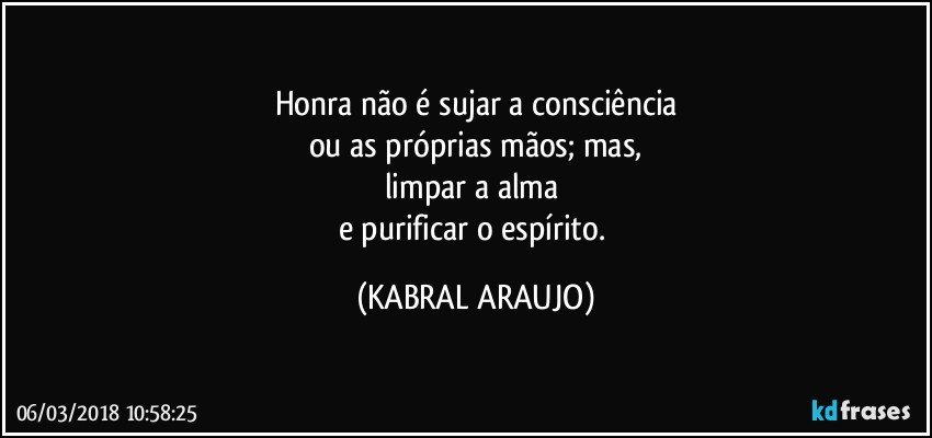 Honra não é sujar a consciência
ou as próprias mãos; mas,
limpar a alma 
e purificar o espírito. (KABRAL ARAUJO)