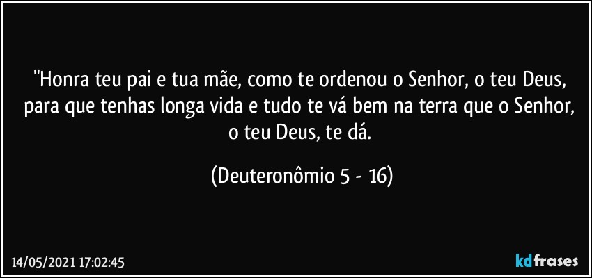 "Honra teu pai e tua mãe, como te ordenou o Senhor, o teu Deus, para que tenhas longa vida e tudo te vá bem na terra que o Senhor, o teu Deus, te dá. (Deuteronômio 5 - 16)