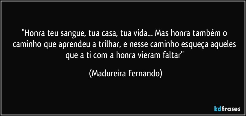 "Honra teu sangue, tua casa, tua vida... Mas honra também o caminho que aprendeu a trilhar, e nesse caminho esqueça aqueles que a ti com a honra vieram faltar" (Madureira Fernando)