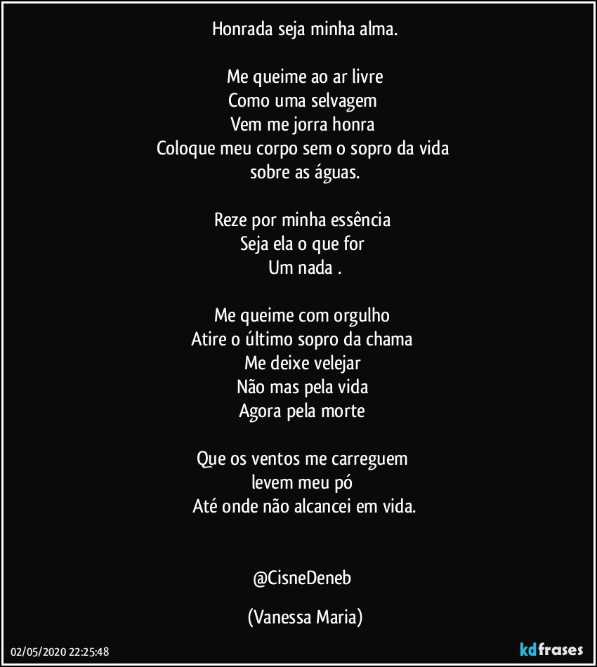 Honrada seja minha alma.

Me queime ao ar livre
Como uma selvagem 
Vem me jorra honra 
Coloque meu corpo sem o sopro da vida 
sobre as águas.

Reze por minha essência 
Seja ela o que for 
Um nada .

Me queime com orgulho 
Atire o último sopro da chama 
Me deixe velejar 
Não mas pela vida 
Agora pela morte 

Que os ventos me carreguem 
levem meu pó 
Até onde não alcancei em vida.


@CisneDeneb (Vanessa Maria)