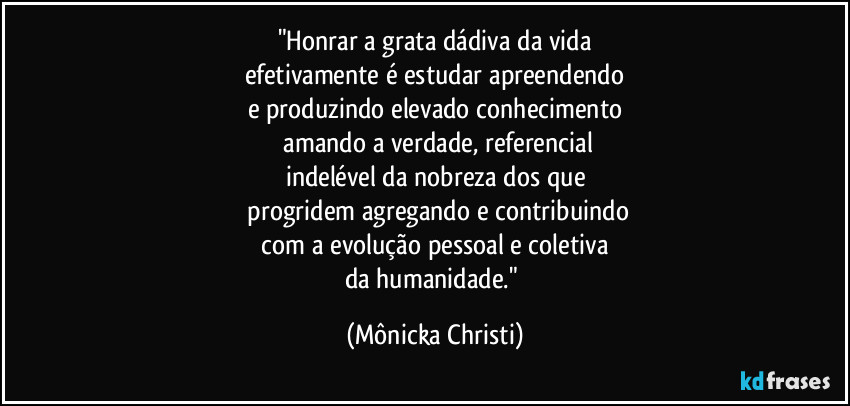 "Honrar a grata dádiva da vida
efetivamente é estudar apreendendo
e produzindo elevado conhecimento
 amando a verdade, referencial
indelével da nobreza dos que
 progridem agregando e contribuindo
 com a evolução pessoal e coletiva  
da humanidade." (Mônicka Christi)