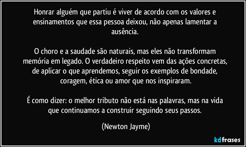 Honrar alguém que partiu é viver de acordo com os valores e ensinamentos que essa pessoa deixou, não apenas lamentar a ausência. 

O choro e a saudade são naturais, mas eles não transformam memória em legado. O verdadeiro respeito vem das ações concretas, de aplicar o que aprendemos, seguir os exemplos de bondade, coragem, ética ou amor que nos inspiraram.

É como dizer: o melhor tributo não está nas palavras, mas na vida que continuamos a construir seguindo seus passos. (Newton Jayme)