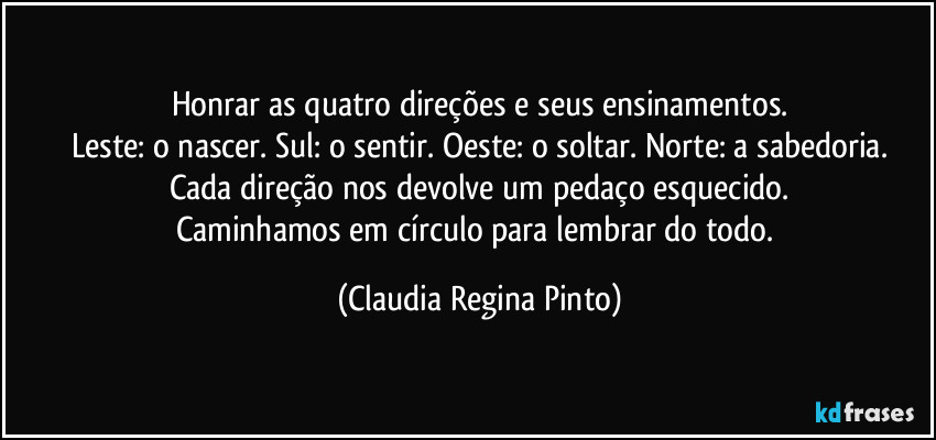 Honrar as quatro direções e seus ensinamentos.
Leste: o nascer. Sul: o sentir. Oeste: o soltar. Norte: a sabedoria.
Cada direção nos devolve um pedaço esquecido.
Caminhamos em círculo para lembrar do todo. (Claudia Regina Pinto)