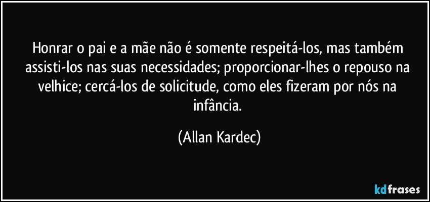 Honrar o pai e a mãe não é somente respeitá-los, mas também assisti-los nas suas necessidades; proporcionar-lhes o repouso na velhice; cercá-los de solicitude, como eles fizeram por nós na infância. (Allan Kardec)