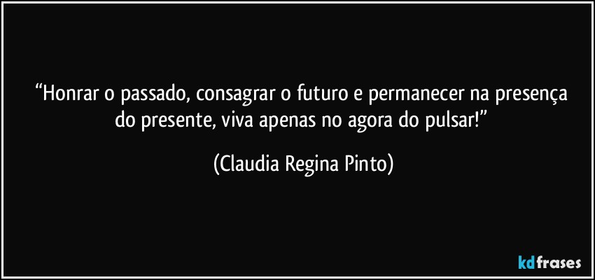 “Honrar o  passado, consagrar o  futuro e permanecer na presença do presente,  viva apenas no agora do pulsar!” (Claudia Regina Pinto)