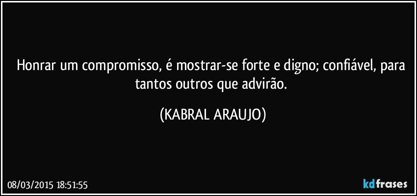 Honrar um compromisso, é mostrar-se forte e digno; confiável, para tantos outros que advirão. (KABRAL ARAUJO)