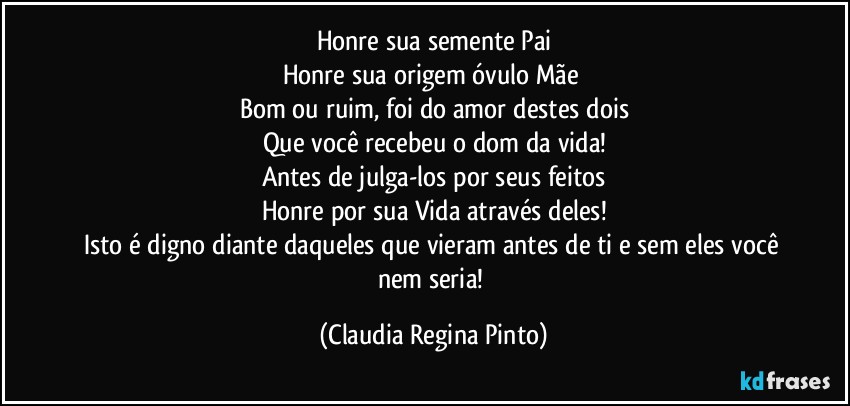 Honre sua semente Pai
Honre sua origem óvulo Mãe 
Bom ou ruim, foi do amor destes dois
Que você recebeu o dom da vida!
Antes de julga-los por seus feitos
Honre por sua Vida através deles!
Isto é digno diante daqueles que vieram antes de ti e sem eles você nem seria! (Claudia Regina Pinto)