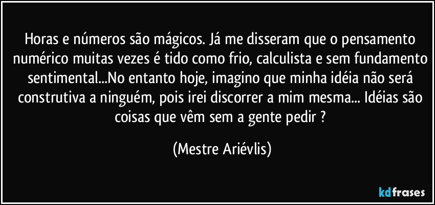 Horas e números são mágicos. Já me disseram que o pensamento numérico muitas vezes é tido como frio, calculista e sem fundamento sentimental...No entanto hoje, imagino que minha idéia não será construtiva a ninguém, pois irei discorrer a mim mesma... Idéias são coisas que vêm sem a gente pedir ? (Mestre Ariévlis)