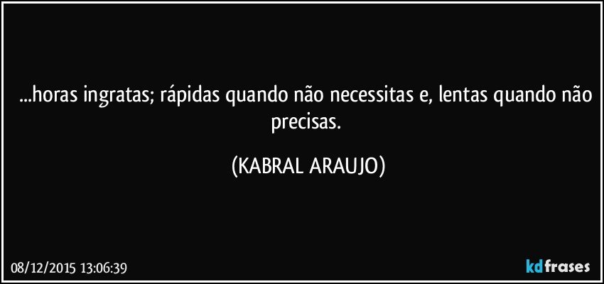 ...horas ingratas; rápidas quando não necessitas e, lentas quando não precisas. (KABRAL ARAUJO)