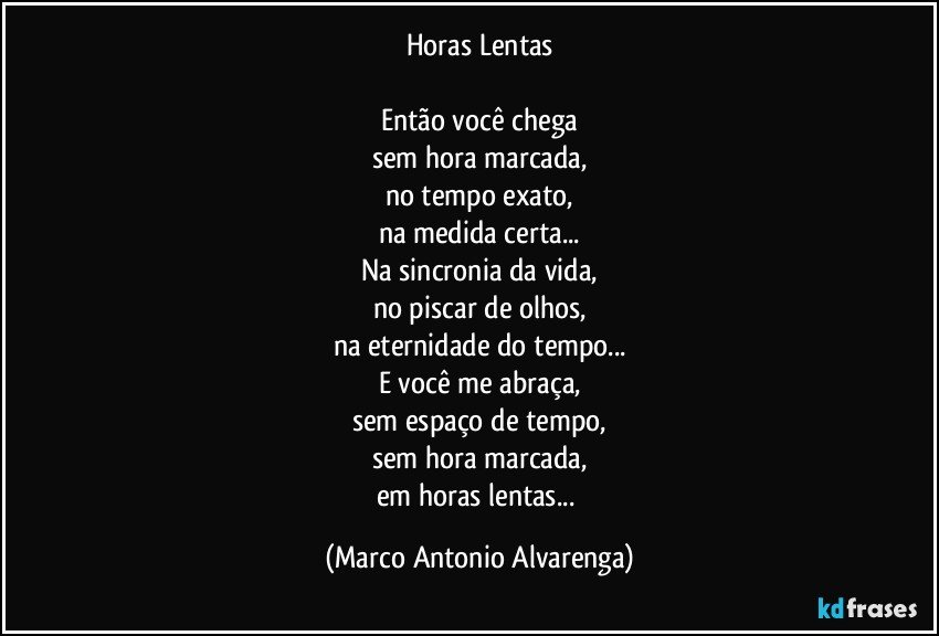 Horas Lentas

Então você chega
sem hora marcada,
no tempo exato,
na medida certa...
Na sincronia da vida,
no piscar de olhos,
na eternidade do tempo...
E você me abraça,
sem espaço de tempo,
sem hora marcada,
em horas lentas... (Marco Antonio Alvarenga)