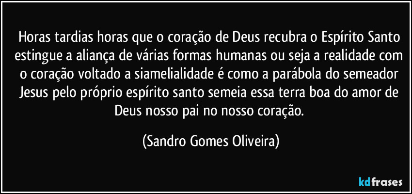 Horas tardias horas que o coração de Deus recubra o Espírito Santo estingue a aliança de várias formas humanas ou seja a realidade com o coração voltado a siamelialidade é como a parábola do semeador Jesus pelo próprio espírito santo semeia essa terra boa do amor de Deus nosso pai no nosso coração. (Sandro Gomes Oliveira)