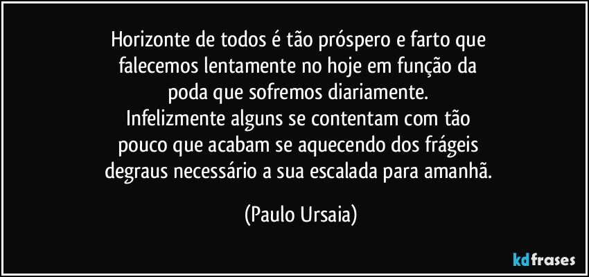 Horizonte de todos é tão próspero e farto que 
falecemos lentamente no hoje em função da 
poda que sofremos diariamente. 
Infelizmente alguns se contentam com tão 
pouco que acabam se aquecendo dos frágeis 
degraus necessário a sua escalada para amanhã. (Paulo Ursaia)