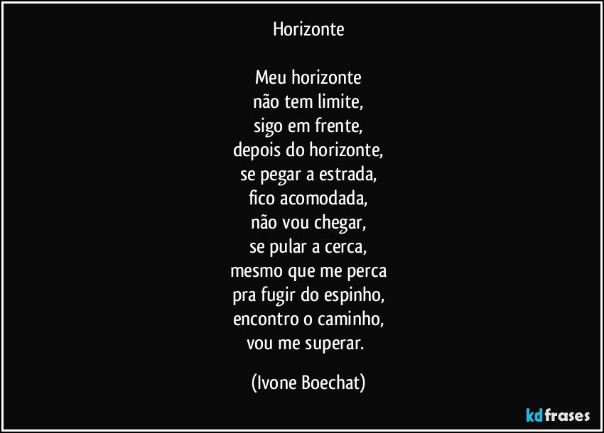 Horizonte

Meu horizonte
não tem limite,
sigo em frente,
depois do horizonte,
se pegar a estrada,
fico acomodada,
não vou chegar,
se pular a cerca,
mesmo que me perca
pra fugir do espinho,
encontro o caminho,
vou me superar. (Ivone Boechat)