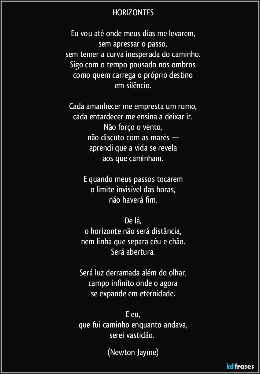 HORIZONTES

Eu vou até onde meus dias me levarem,
sem apressar o passo,
sem temer a curva inesperada do caminho.
Sigo com o tempo pousado nos ombros
como quem carrega o próprio destino
em silêncio.

Cada amanhecer me empresta um rumo,
cada entardecer me ensina a deixar ir.
Não forço o vento,
não discuto com as marés —
aprendi que a vida se revela
aos que caminham.

E quando meus passos tocarem
o limite invisível das horas,
não haverá fim.

De lá,
o horizonte não será distância,
nem linha que separa céu e chão.
Será abertura.

Será luz derramada além do olhar,
campo infinito onde o agora
se expande em eternidade.

E eu,
que fui caminho enquanto andava,
serei vastidão. (Newton Jayme)