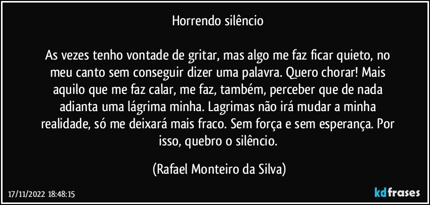 Horrendo silêncio 

As vezes tenho vontade de gritar, mas algo me faz ficar quieto, no meu canto sem conseguir dizer uma palavra. Quero chorar! Mais aquilo que me faz calar, me faz, também, perceber que de nada adianta uma lágrima minha. Lagrimas não irá mudar a minha realidade, só me deixará mais fraco. Sem força e sem esperança. Por isso, quebro o silêncio. (Rafael Monteiro da Silva)